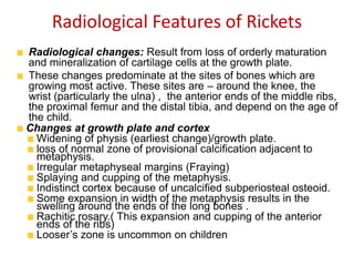 Radiological Features of Rickets
Radiological changes: Result from loss of orderly maturation
and mineralization of cartilage cells at the growth plate.
These changes predominate at the sites of bones which are
growing most active. These sites are – around the knee, the
wrist (particularly the ulna) , the anterior ends of the middle ribs,
the proximal femur and the distal tibia, and depend on the age of
the child.
Changes at growth plate and cortex
Widening of physis (earliest change)/growth plate.
loss of normal zone of provisional calcification adjacent to
metaphysis.
Irregular metaphyseal margins (Fraying)
Splaying and cupping of the metaphysis.
Indistinct cortex because of uncalcified subperiosteal osteoid.
Some expansion in width of the metaphysis results in the
swelling around the ends of the long bones .
Rachitic rosary.( This expansion and cupping of the anterior
ends of the ribs)
Looser’s zone is uncommon on children
 