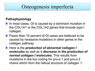 Osteogenesis imperfecta
5
Pathophysiology
In most cases, OI is caused by a dominant mutation in
the COL1A1 or the COL1A2 genes that encode type I
collagen.
Fewer than 10 percent of OI cases are believed to be
caused by recessive mutations in other genes in the
collagen pathway.
Here is the production of abnormal collagen I
molecules as well as a decrease in the production of
normal collagen I molecules. This results from
mutations in the loci coding for pro-α 1 and pro-α 2
chains which form the helical structure of collagen 1.
 