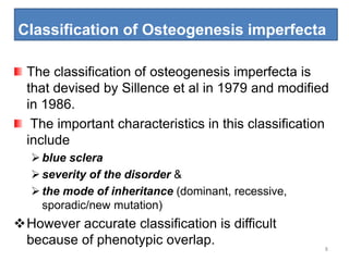 Classification of Osteogenesis imperfecta
8
The classification of osteogenesis imperfecta is
that devised by Sillence et al in 1979 and modified
in 1986.
The important characteristics in this classification
include
blue sclera
severity of the disorder &
the mode of inheritance (dominant, recessive,
sporadic/new mutation)
However accurate classification is difficult
because of phenotypic overlap.
 