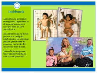 Incidencia
La incidencia general de
osteogénesis imperfecta es
de aproximadamente 1
caso por cada 20 000
nacimientos.
Esta enfermedad se puede
presentar a cualquier
edad, aunque los síntomas
pueden presentarse en
cualquier momento del
desarrollo de la misma.
La condición no parece
tener predilección hacia
una raza en particular.
 