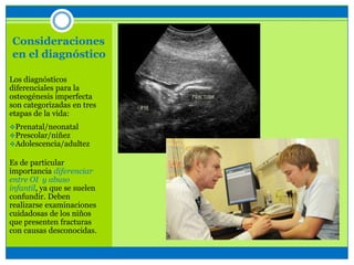 Consideraciones
en el diagnóstico
Los diagnósticos
diferenciales para la
osteogénesis imperfecta
son categorizadas en tres
etapas de la vida:
Prenatal/neonatal
Prescolar/niñez
Adolescencia/adultez
Es de particular
importancia diferenciar
entre OI y abuso
infantil, ya que se suelen
confundir. Deben
realizarse examinaciones
cuidadosas de los niños
que presenten fracturas
con causas desconocidas.
 