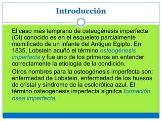 Introducción
 El caso más temprano de osteogénesis imperfecta
(OI) conocido es en el esqueleto parcialmente
momificado de un infante del Antiguo Egipto. En
1835, Lobstein acuñó el término osteogénesis
imperfecta y fue uno de los primeros en entender
correctamente la etiología de la condición.
 Otros nombres para la osteogénesis imperfecta son:
enfermedad de Lobstein, enfermedad de los huesos
de cristal y síndrome de la esclerótica azul. El
término osteogénesis imperfecta signifca formación
ósea imperfecta.
 