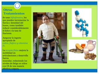 Otros
Tratamientos
Se usan bifosfonatos, los
que pueden incrementar la
fuerza y densidad del
hueso, como también
reducir considerablemente
el dolor y la tasa de
fracturas.
Asegurar la ingesta
apropiada de
calcio, fósforo y vitamina
D.
La terapia física mejora la
mobilidad en
articulaciones y desarrolla
fuerza
muscular, reduciendo los
niveles de fatiga en niños
con OI de una manera
efectiva y segura.
 