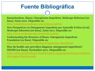 Fuente Bibliográfica
 Ramachandran, Manoj. Osteogénesis Imperfecta. Medscape Reference [en
línea]. Junio 2012. Disponible en:
http://emedicine.medscape.com/article/1256726
 New Perspectives on Osteogenesis Imperfecta por Antonella Forlino [et al].
Medscape Education [en línea]. Junio 2011. Disponible en:
http://www.medscape.org/viewarticle/744153
 Understanding the Structure of Bones. Osteogenesis Imperfecta
Foundation [en línea]. Disponible en:
http://www.oif.org/site/PageServer?pagename=BoneStruct
 How do health care providers diagnose osteogenesis imperfecta?.
NICHD [en línea]. Noviembre 2011. Disponible en:
http://www.nichd.nih.gov/health/topics/organogenesisimp/conditioni
nfo/pages/diagnose.aspx
 