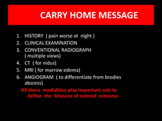 CARRY HOME MESSAGE
1. HISTORY ( pain worse at night )
2. CLINICAL EXAMINATION
3. CONVENTIONAL RADIOGRAPH
   ( multiple views)
4. CT ( for nidus)
5. MRI ( for marrow edema)
6. ANGIOGRAM ( to differentiate from brodies
   abscess)
  All these modalities play important role to
      define the fetaures of osteoid osteoma
 