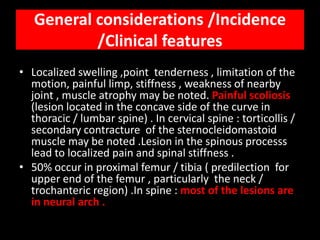 General considerations /Incidence
           /Clinical features
• Localized swelling ,point tenderness , limitation of the
  motion, painful limp, stiffness , weakness of nearby
  joint , muscle atrophy may be noted. Painful scoliosis
  (lesion located in the concave side of the curve in
  thoracic / lumbar spine) . In cervical spine : torticollis /
  secondary contracture of the sternocleidomastoid
  muscle may be noted .Lesion in the spinous processs
  lead to localized pain and spinal stiffness .
• 50% occur in proximal femur / tibia ( predilection for
  upper end of the femur , particularly the neck /
  trochanteric region) .In spine : most of the lesions are
  in neural arch .
 