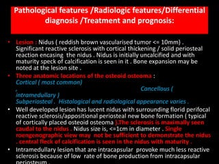 Pathological features /Radiologic features/Differential
          diagnosis /Treatment and prognosis:

• Lesion : Nidus ( reddish brown vascularised tumor <= 10mm) .
  Significant reactive sclerosis with cortical thickening / solid periosteal
  reaction encasing the nidus . Nidus is initially uncalcified and with
  maturity speck of calcification is seen in it . Bone expansion may be
  noted at the lesion site .
• Three anatomic locations of the osteoid osteoma :
  Cortical ( most common)
  ,                                                 Cancellous (
  intramedullary )
  Subperiosteal . Histological and radiological appearance varies .
• Well developed lesion has lucent nidus with surrounding florid perifocal
  reactive sclerosis/appositional periosteal new bone formation ( typical
  of cortically placed osteoid osteoma ).The sclerosis is maximally seen
  caudal to the nidus . Nidus size is, <=1cm in diameter . Single
  roengenographic view may not be sufficient to demonstrate the nidus
  . central fleck of calcification is seen in the nidus with maturity .
• Intramedullary lesion that are intracapsular provoke much less reactive
  sclerosis because of low rate of bone production from intracapsular
 