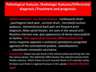 Pathological features /Radiologic features/Differential
        diagnosis /Treatment and prognosis:

• Spinal osteoma’s are elusive lesions . lumbosacral strain
  , psychogenic back pain , cervical strain , herniated nucleus
  pulposus , biomechanical back pain are frequent prior
  diagnosis .Most spinal lesions are seen in the neural arch .
  Reactive sclerosis may give appearance of dense ivory pedicle
  or lamina . This appearance must be differentiated from
  stress response opposite a unilateral spondylosis,congenital
  agenesis of the contralateral pedicle , osteoblastoma
  , osteoblastic metastatic carcinoma .
• Angiography shows vascular blush in the arterial phase persisting late into
  the venous phase. This definitely differentiates the osteoid osteoma from
  brodies abscess which shows no such vascular blush in it’s necrotic cavity .
  On bone scan there is regional increase in the uptake ( double density
   sign)
 