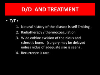 D/D AND TREATMENT
• T/T :
     1. Natural history of the disease is self limiting .
     2. Radiotherapy / thermocoagulation
     3. Wide enbloc excision of the nidus and
        sclerotic bone. (surgery may be delayed
        unless nidus of adequate size is seen) .
     4. Recurrence is rare.
 