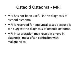 Osteoid Osteoma - MRI
• MRI has not been useful in the diagnosis of
osteoid osteoma.
• MRI is reserved for equivocal cases because it
can suggest the diagnosis of osteoid osteoma.
• MRI interpretation may result in errors in
diagnosis, most often confusion with
malignancies.

 