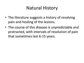 Natural History
• The literature suggests a history of resolving
pain and healing of the lesions.
• The course of this disease is unpredictable and
protracted, with intervals of resolution of pain
that sometimes last 6-15 years.

 