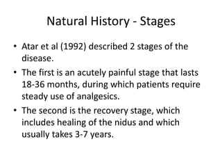 Natural History - Stages
• Atar et al (1992) described 2 stages of the
disease.
• The first is an acutely painful stage that lasts
18-36 months, during which patients require
steady use of analgesics.
• The second is the recovery stage, which
includes healing of the nidus and which
usually takes 3-7 years.

 