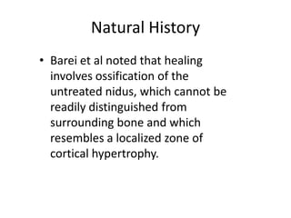 Natural History
• Barei et al noted that healing
involves ossification of the
untreated nidus, which cannot be
readily distinguished from
surrounding bone and which
resembles a localized zone of
cortical hypertrophy.

 