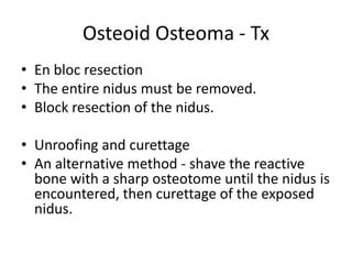 Osteoid Osteoma - Tx
• En bloc resection
• The entire nidus must be removed.
• Block resection of the nidus.

• Unroofing and curettage
• An alternative method - shave the reactive
bone with a sharp osteotome until the nidus is
encountered, then curettage of the exposed
nidus.

 