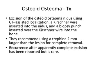 Osteoid Osteoma - Tx
• Excision of the osteoid osteoma nidus using
CT–assisted localization, a Kirschner wire
inserted into the nidus, and a biopsy punch
inserted over the Kirschner wire into the
bone.
• They recommend using a trephine 2 mm
larger than the lesion for complete removal.
• Recurrence after apparently complete excision
has been reported but is rare.

 