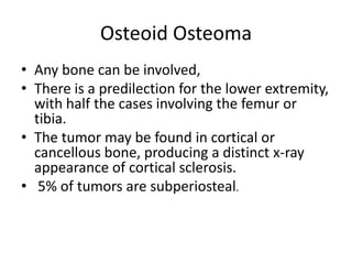 Osteoid Osteoma
• Any bone can be involved,
• There is a predilection for the lower extremity,
with half the cases involving the femur or
tibia.
• The tumor may be found in cortical or
cancellous bone, producing a distinct x-ray
appearance of cortical sclerosis.
• 5% of tumors are subperiosteal.

 