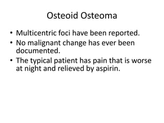 Osteoid Osteoma
• Multicentric foci have been reported.
• No malignant change has ever been
documented.
• The typical patient has pain that is worse
at night and relieved by aspirin.

 