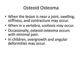 Osteoid Osteoma
• When the lesion is near a joint, swelling,
stiffness, and contracture may occur.
• When in a vertebra, scoliosis may occur.
• Occasionally, osteoid osteoma occurs
with minimal pain.
• In children, overgrowth and angular
deformities may occur.

 