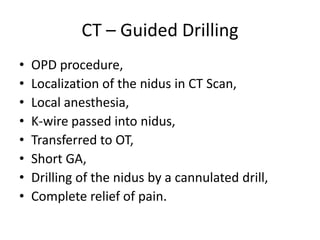 CT – Guided Drilling
•
•
•
•
•
•
•
•

OPD procedure,
Localization of the nidus in CT Scan,
Local anesthesia,
K-wire passed into nidus,
Transferred to OT,
Short GA,
Drilling of the nidus by a cannulated drill,
Complete relief of pain.

 