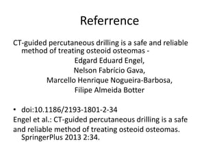 Referrence
CT-guided percutaneous drilling is a safe and reliable
method of treating osteoid osteomas Edgard Eduard Engel,
Nelson Fabrício Gava,
Marcello Henrique Nogueira-Barbosa,
Filipe Almeida Botter
• doi:10.1186/2193-1801-2-34
Engel et al.: CT-guided percutaneous drilling is a safe
and reliable method of treating osteoid osteomas.
SpringerPlus 2013 2:34.

 