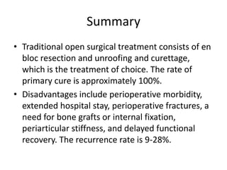 Summary
• Traditional open surgical treatment consists of en
bloc resection and unroofing and curettage,
which is the treatment of choice. The rate of
primary cure is approximately 100%.
• Disadvantages include perioperative morbidity,
extended hospital stay, perioperative fractures, a
need for bone grafts or internal fixation,
periarticular stiffness, and delayed functional
recovery. The recurrence rate is 9-28%.

 