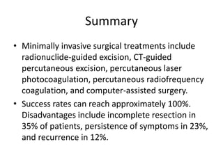 Summary
• Minimally invasive surgical treatments include
radionuclide-guided excision, CT-guided
percutaneous excision, percutaneous laser
photocoagulation, percutaneous radiofrequency
coagulation, and computer-assisted surgery.
• Success rates can reach approximately 100%.
Disadvantages include incomplete resection in
35% of patients, persistence of symptoms in 23%,
and recurrence in 12%.

 
