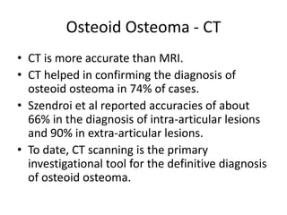 Osteoid Osteoma - CT
• CT is more accurate than MRI.
• CT helped in confirming the diagnosis of
osteoid osteoma in 74% of cases.
• Szendroi et al reported accuracies of about
66% in the diagnosis of intra-articular lesions
and 90% in extra-articular lesions.
• To date, CT scanning is the primary
investigational tool for the definitive diagnosis
of osteoid osteoma.

 