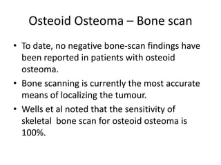 Osteoid Osteoma – Bone scan
• To date, no negative bone-scan findings have
been reported in patients with osteoid
osteoma.
• Bone scanning is currently the most accurate
means of localizing the tumour.
• Wells et al noted that the sensitivity of
skeletal bone scan for osteoid osteoma is
100%.

 