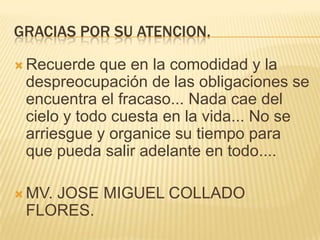 GRACIAS POR SU ATENCION.Recuerde que en la comodidad y la despreocupación de las obligaciones se encuentra el fracaso... Nada cae del cielo y todo cuesta en la vida... No se arriesgue y organice su tiempo para que pueda salir adelante en todo....MV. JOSE MIGUEL COLLADO FLORES.