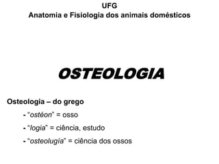 OSTEOLOGIA
UFG
Anatomia e Fisiologia dos animais domésticos
Osteologia – do grego
- “ostéon” = osso
- “logia” = ciência, estudo
- “osteolugía” = ciência dos ossos
 