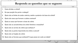 Responda as questões que se seguem:
1. Como divides o crânio?
2. Em que porção faz parte a cabeça?
3. Quais são os limites do andar anterior, medio e posterior da base do crânio?
4. Quais são ossos que formam a calota craniana?
5. Quais os ossos que formam a base do crânio
6. Quais são as características do crânio feminino e masculino?
7. Quais são as normas do crânio que conheces ?
8. Quais são os pontos importantes do crânio e suturas?
9. Quais são as funções do crânio
10. Quais são os forames que conheces? E oque passa em cada um deles?
 