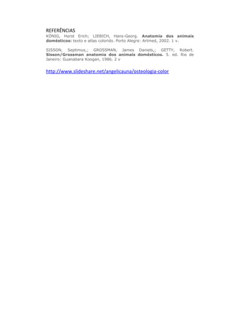 REFERÊNCIAS
KÖNIG, Horst Erich; LIEBICH, Hans-Georg. Anatomia dos animais
domésticos: texto e atlas colorido. Porto Alegre: Artmed, 2002. 1 v.
SISSON, Septimus,; GROSSMAN, James Daniels,; GETTY, Robert.
Sisson/Grossman anatomia dos animais domésticos. 5. ed. Rio de
Janeiro: Guanabara Koogan, 1986. 2 v
http://www.slideshare.net/angelicauna/osteologia-color
 
