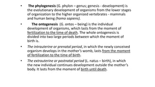 • The phylogenesis (G. phylon – genus; genesis - development) is
the evolutionary development of organisms from the lower stages
of organization to the higher organized vertebrates - mammals
and human being (homo sapiens).
• The ontogenesis (G. ontos – being) is the individual
development of organisms, which lasts from the moment of
fertilization to the time of death. The whole ontogenesis is
divided into two large periods between which the moment of
birth is.
• The intrauterine or prenatal period, in which the newly conceived
organism develops in the mother’s womb, lasts from the moment
of fertilization to the time of birth.
• The extrauterine or postnatal period (L. natus – birth), in which
the new individual continues development outside the mother’s
body. It lasts from the moment of birth until death.
 
