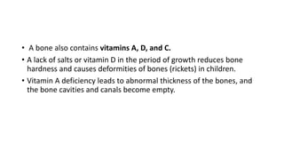 • A bone also contains vitamins A, D, and C.
• A lack of salts or vitamin D in the period of growth reduces bone
hardness and causes deformities of bones (rickets) in children.
• Vitamin A deficiency leads to abnormal thickness of the bones, and
the bone cavities and canals become empty.
 