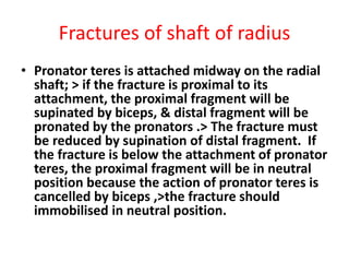 Fractures of shaft of radius
• Pronator teres is attached midway on the radial
shaft; > if the fracture is proximal to its
attachment, the proximal fragment will be
supinated by biceps, & distal fragment will be
pronated by the pronators .> The fracture must
be reduced by supination of distal fragment. If
the fracture is below the attachment of pronator
teres, the proximal fragment will be in neutral
position because the action of pronator teres is
cancelled by biceps ,>the fracture should
immobilised in neutral position.
 
