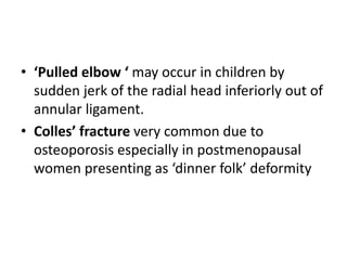 • ‘Pulled elbow ‘ may occur in children by
sudden jerk of the radial head inferiorly out of
annular ligament.
• Colles’ fracture very common due to
osteoporosis especially in postmenopausal
women presenting as ‘dinner folk’ deformity
 