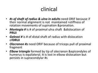 clinical
• #s of shaft of radius & ulna in adults need ORIF because if
their normal alignment is not maintained >stiffness of
rotation movements of supination &pronation.
• Montegia # is # of proximal ulna shaft &dislocation of
PRUJ
• Galeazi # is # of distal shaft of radius with dislocation
ofDRUJ
• Olecranon #s need ORIF because of triceps pull of proximal
fragment
• Elbow triangle formed by tip of olecranon &epicondyles of
humerus is equilateral. It is lost in elbow dislocation but
persists in supracondylar #s
 