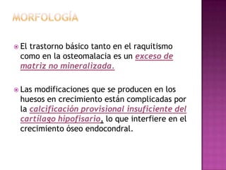  El
   trastorno básico tanto en el raquitismo
 como en la osteomalacia es un exceso de
 matriz no mineralizada.

 Lasmodificaciones que se producen en los
 huesos en crecimiento están complicadas por
 la calcificación provisional insuficiente del
 cartílago hipofisario, lo que interfiere en el
 crecimiento óseo endocondral.
 