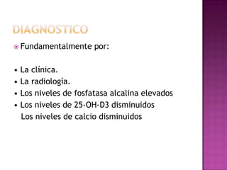  Fundamentalmente    por:

• La clínica.
• La radiología.
• Los niveles de fosfatasa alcalina elevados
• Los niveles de 25-OH-D3 disminuidos
  Los niveles de calcio disminuidos
 