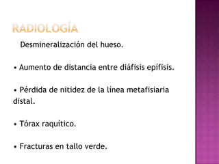 Desmineralización del hueso.

• Aumento de distancia entre diáfisis epífisis.

• Pérdida de nitidez de la línea metafisiaria
distal.

• Tórax raquítico.

• Fracturas en tallo verde.
 