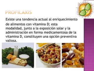 Existe una tendencia actual al enriquecimiento
de alimentos con vitamina D; esta
modalidad, junto a la exposición solar y la
administración en forma medicamentosa de la
vitamina D, constituyen una opción preventiva
valiosa.
 