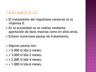  El tratamiento del raquitismo carencial es la
  vitamina D.
 En la actualidad no se realiza mediante
  aportación de dosis masivas como en años atrás.
 Existen numerosas pautas de tratamiento.


 Algunas pautas son:
 • 5.000 U/día-2 meses.
 • 3.000 U/día-2 meses.
 • 2.000 U/día-4 meses.
 • 1.000 U/día-6 meses.
 