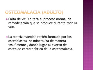  Faltade vit D altera el proceso normal de
 remodelación que se produce durante toda la
 vida.

 Lamatriz osteoide recién formada por los
 osteoblastos se mineraliza de manera
 insuficiente , dando lugar al exceso de
 osteoide característico de la osteomalacia.
 