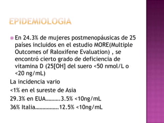  En 24.3% de mujeres postmenopáusicas de 25
  países incluidos en el estudio MORE(Multiple
  Outcomes of Raloxifene Evaluation) , se
  encontró cierto grado de deficiencia de
  vitamina D (25[OH] del suero <50 nmol/L o
  <20 ng/mL)
La incidencia vario
<1% en el sureste de Asia
29.3% en EUA……….3.5% <10ng/mL
36% Italia…………….12.5% <10ng/mL
 