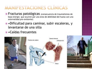  Fracturas     patológicas (consecuencia de traumatismos de
 baja energía que ocurren por una área de debilidad del hueso con una
 anormalidad pre-existente)

 •Dificultadpara caminar, subir escaleras, y
  levantarse de una silla
 •Caídas frecuentes
 
