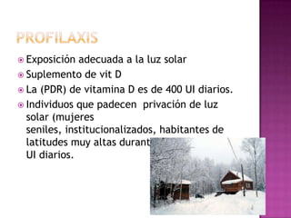  Exposición  adecuada a la luz solar
 Suplemento de vit D
 La (PDR) de vitamina D es de 400 UI diarios.
 Individuos que padecen privación de luz
  solar (mujeres
  seniles, institucionalizados, habitantes de
  latitudes muy altas durante el invierno) 1000
  UI diarios.
 