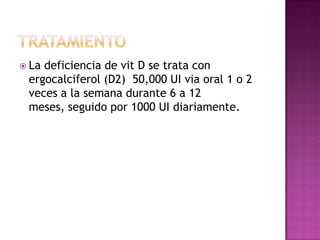  Ladeficiencia de vit D se trata con
 ergocalciferol (D2) 50,000 UI via oral 1 o 2
 veces a la semana durante 6 a 12
 meses, seguido por 1000 UI diariamente.
 