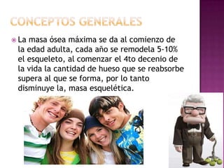  Lamasa ósea máxima se da al comienzo de
 la edad adulta, cada año se remodela 5-10%
 el esqueleto, al comenzar el 4to decenio de
 la vida la cantidad de hueso que se reabsorbe
 supera al que se forma, por lo tanto
 disminuye la, masa esquelética.
 