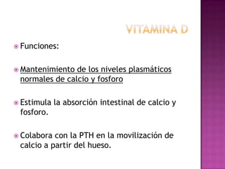  Funciones:


 Mantenimiento de los niveles plasmáticos
 normales de calcio y fosforo

 Estimula   la absorción intestinal de calcio y
 fosforo.

 Colabora con la PTH en la movilización de
 calcio a partir del hueso.
 