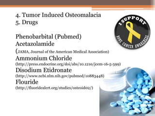 4. Tumor Induced Osteomalacia
5. Drugs
Phenobarbital (Pubmed)
Acetazolamide
(JAMA, Journal of the American Medical Association)
Ammonium Chloride
(http://press.endocrine.org/doi/abs/10.1210/jcem-16-5-599)
Disodium Etidronate
(http://www.ncbi.nlm.nih.gov/pubmed/10883448)
Flouride
(http://fluoridealert.org/studies/osteoid02/)
 